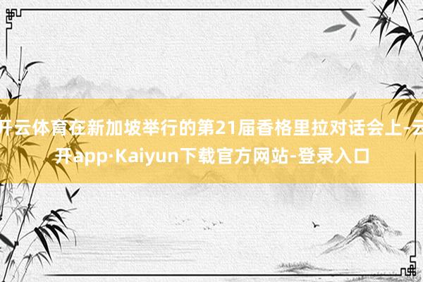 开云体育在新加坡举行的第21届香格里拉对话会上-云开app·Kaiyun下载官方网站-登录入口