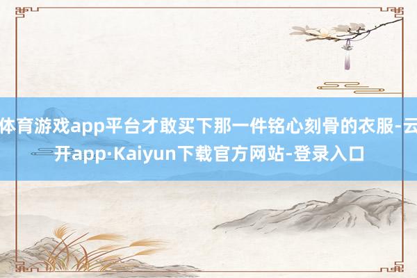 体育游戏app平台才敢买下那一件铭心刻骨的衣服-云开app·Kaiyun下载官方网站-登录入口