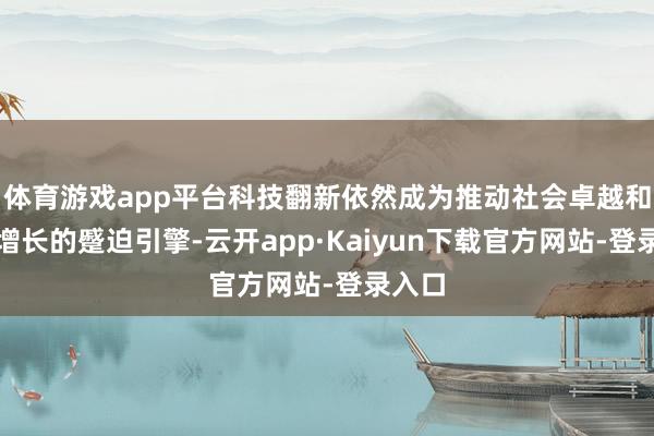 体育游戏app平台科技翻新依然成为推动社会卓越和经济增长的蹙迫引擎-云开app·Kaiyun下载官方网站-登录入口