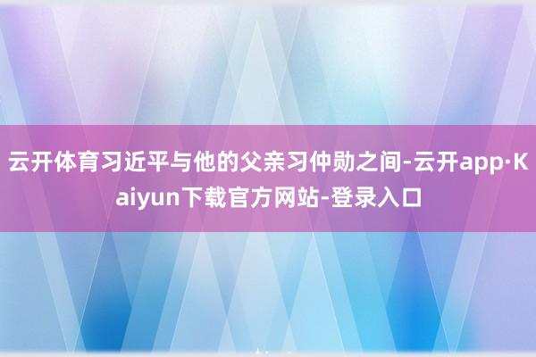 云开体育习近平与他的父亲习仲勋之间-云开app·Kaiyun下载官方网站-登录入口