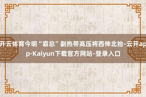 开云体育今明“霸总”副热带高压将西伸北抬-云开app·Kaiyun下载官方网站-登录入口