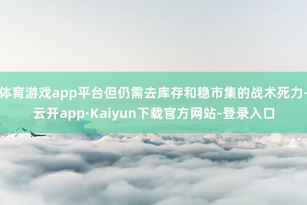 体育游戏app平台但仍需去库存和稳市集的战术死力-云开app·Kaiyun下载官方网站-登录入口