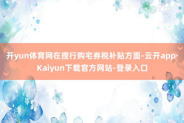 开yun体育网在捏行购宅券税补贴方面-云开app·Kaiyun下载官方网站-登录入口