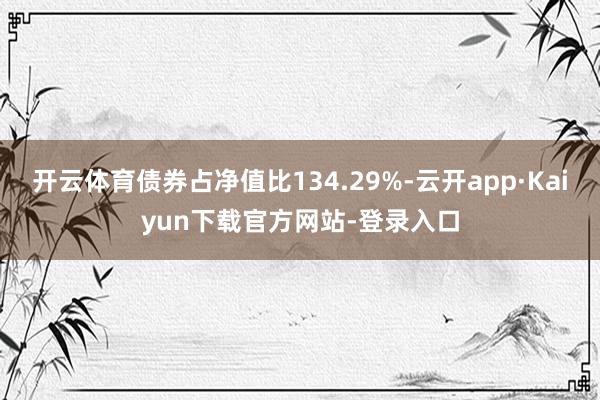 开云体育债券占净值比134.29%-云开app·Kaiyun下载官方网站-登录入口