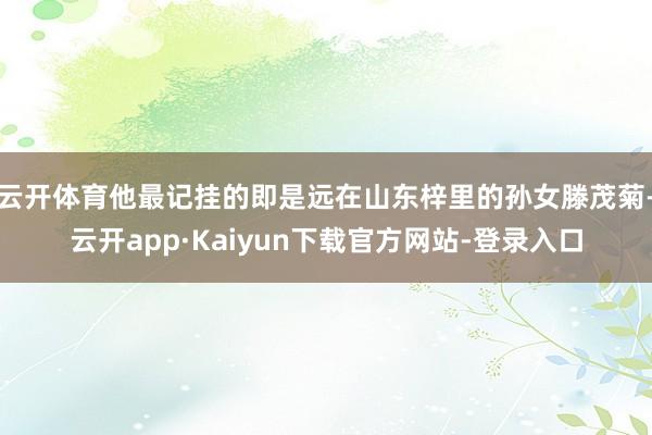 云开体育他最记挂的即是远在山东梓里的孙女滕茂菊-云开app·Kaiyun下载官方网站-登录入口