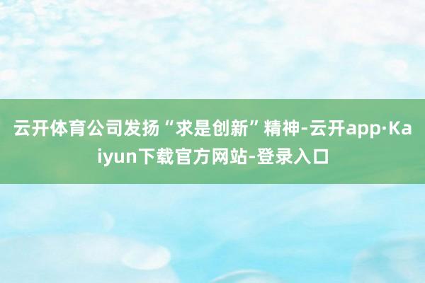 云开体育公司发扬“求是创新”精神-云开app·Kaiyun下载官方网站-登录入口