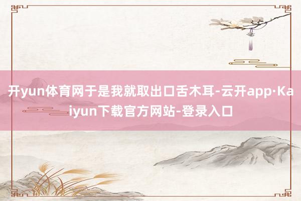 开yun体育网于是我就取出口舌木耳-云开app·Kaiyun下载官方网站-登录入口