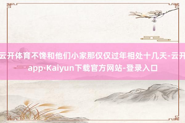 云开体育不馋和他们小家　　那仅仅过年相处十几天-云开app·Kaiyun下载官方网站-登录入口