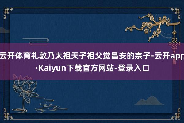 云开体育礼敦乃太祖天子祖父觉昌安的宗子-云开app·Kaiyun下载官方网站-登录入口