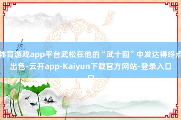 体育游戏app平台武松在他的“武十回”中发达得终点出色-云开app·Kaiyun下载官方网站-登录入口