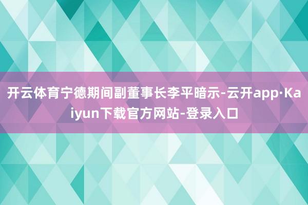 开云体育宁德期间副董事长李平暗示-云开app·Kaiyun下载官方网站-登录入口