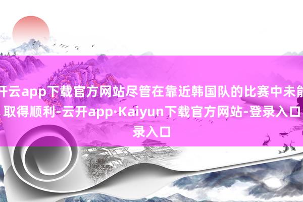 开云app下载官方网站尽管在靠近韩国队的比赛中未能取得顺利-云开app·Kaiyun下载官方网站-登录入口