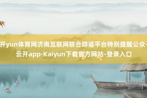 开yun体育网济南互联网联合辟谣平台特别提醒公众-云开app·Kaiyun下载官方网站-登录入口