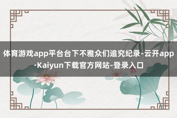 体育游戏app平台台下不雅众们追究纪录-云开app·Kaiyun下载官方网站-登录入口