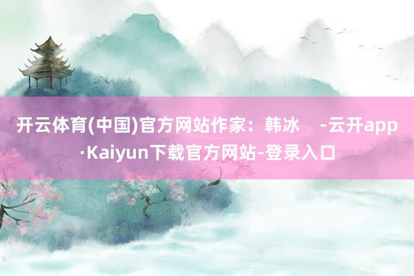 开云体育(中国)官方网站作家：韩冰    -云开app·Kaiyun下载官方网站-登录入口