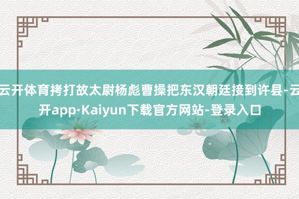 云开体育拷打故太尉杨彪曹操把东汉朝廷接到许县-云开app·Kaiyun下载官方网站-登录入口