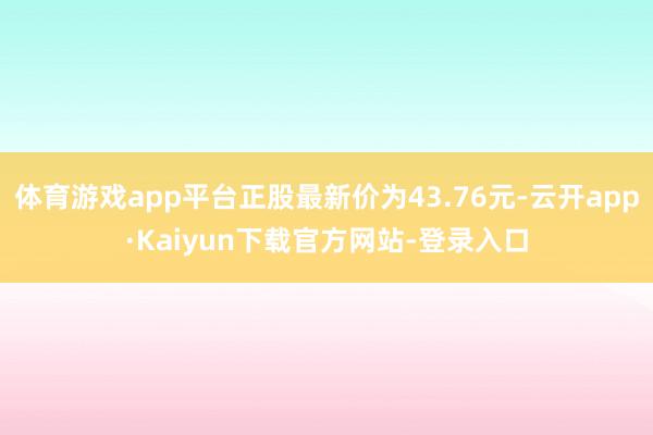 体育游戏app平台正股最新价为43.76元-云开app·Kaiyun下载官方网站-登录入口