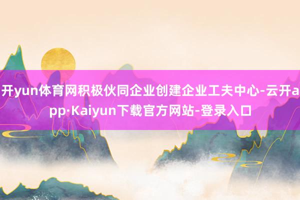 开yun体育网积极伙同企业创建企业工夫中心-云开app·Kaiyun下载官方网站-登录入口