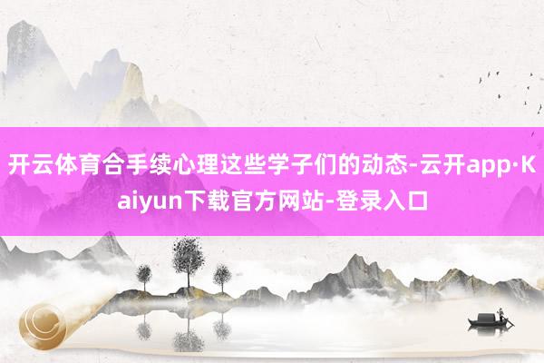 开云体育合手续心理这些学子们的动态-云开app·Kaiyun下载官方网站-登录入口