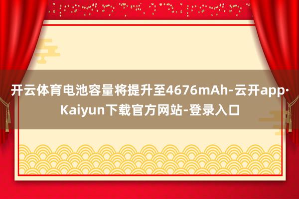 开云体育电池容量将提升至4676mAh-云开app·Kaiyun下载官方网站-登录入口