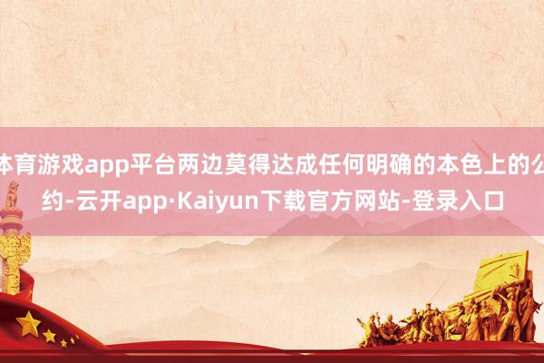 体育游戏app平台两边莫得达成任何明确的本色上的公约-云开app·Kaiyun下载官方网站-登录入口