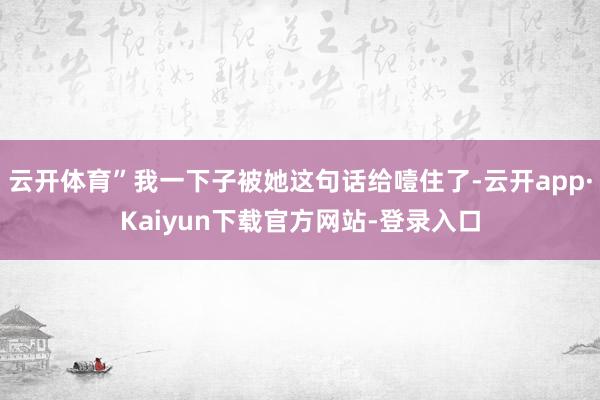 云开体育”我一下子被她这句话给噎住了-云开app·Kaiyun下载官方网站-登录入口