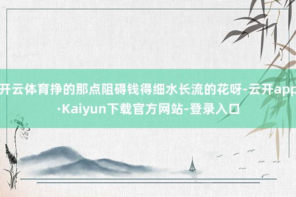 开云体育挣的那点阻碍钱得细水长流的花呀-云开app·Kaiyun下载官方网站-登录入口