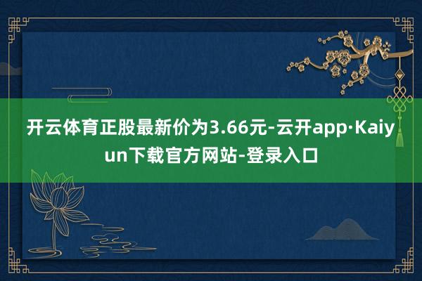 开云体育正股最新价为3.66元-云开app·Kaiyun下载官方网站-登录入口