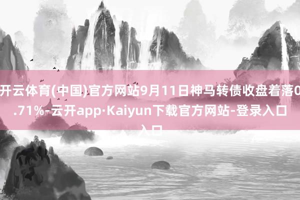 开云体育(中国)官方网站9月11日神马转债收盘着落0.71%-云开app·Kaiyun下载官方网站-登录入口