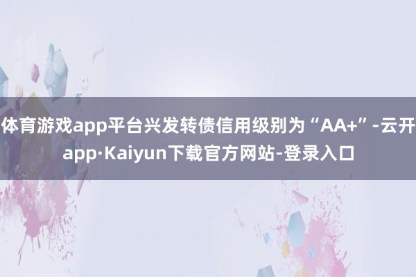 体育游戏app平台兴发转债信用级别为“AA+”-云开app·Kaiyun下载官方网站-登录入口