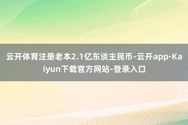 云开体育注册老本2.1亿东谈主民币-云开app·Kaiyun下载官方网站-登录入口