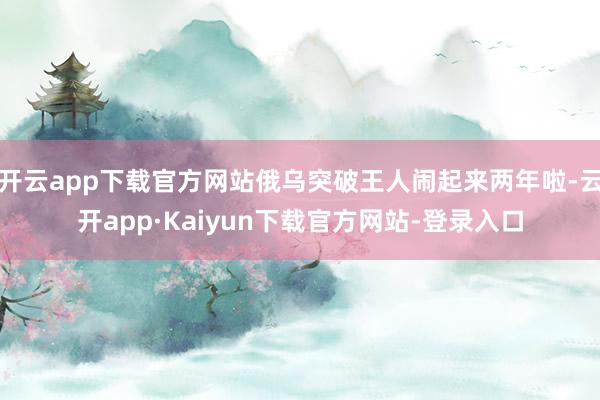 开云app下载官方网站俄乌突破王人闹起来两年啦-云开app·Kaiyun下载官方网站-登录入口