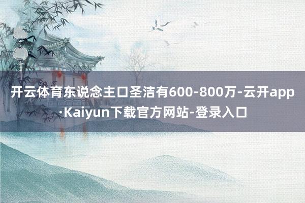 开云体育东说念主口圣洁有600-800万-云开app·Kaiyun下载官方网站-登录入口