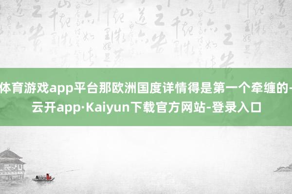 体育游戏app平台那欧洲国度详情得是第一个牵缠的-云开app·Kaiyun下载官方网站-登录入口