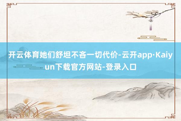 开云体育她们舒坦不吝一切代价-云开app·Kaiyun下载官方网站-登录入口