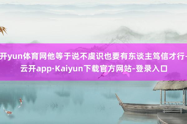 开yun体育网他等于说不虞识也要有东谈主笃信才行-云开app·Kaiyun下载官方网站-登录入口