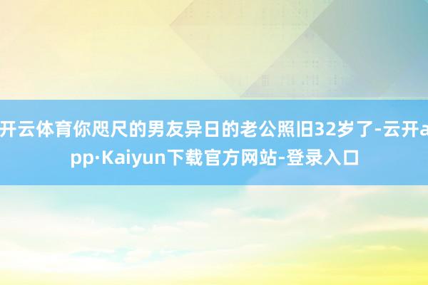 开云体育你咫尺的男友异日的老公照旧32岁了-云开app·Kaiyun下载官方网站-登录入口