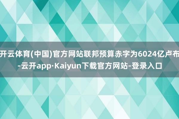 开云体育(中国)官方网站联邦预算赤字为6024亿卢布-云开app·Kaiyun下载官方网站-登录入口