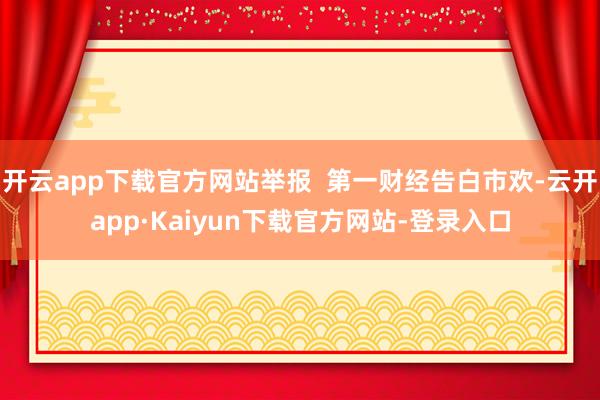 开云app下载官方网站举报  第一财经告白市欢-云开app·Kaiyun下载官方网站-登录入口