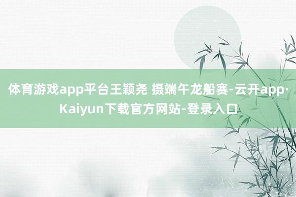 体育游戏app平台王颖尧 摄端午龙船赛-云开app·Kaiyun下载官方网站-登录入口