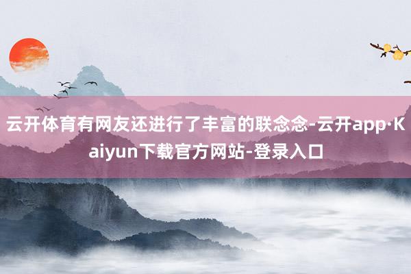 云开体育有网友还进行了丰富的联念念-云开app·Kaiyun下载官方网站-登录入口