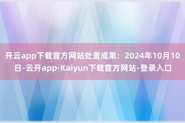 开云app下载官方网站处置成果：2024年10月10日-云开app·Kaiyun下载官方网站-登录入口