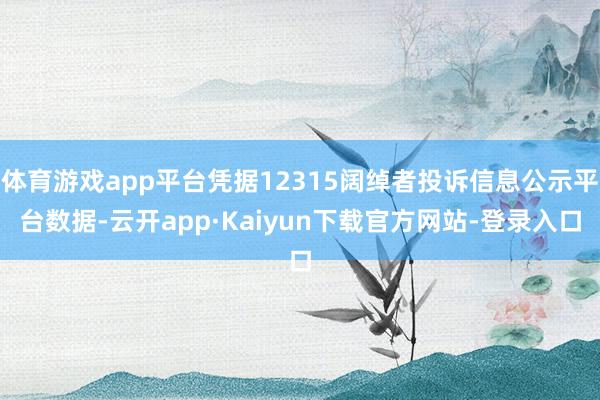 体育游戏app平台凭据12315阔绰者投诉信息公示平台数据-云开app·Kaiyun下载官方网站-登录入口