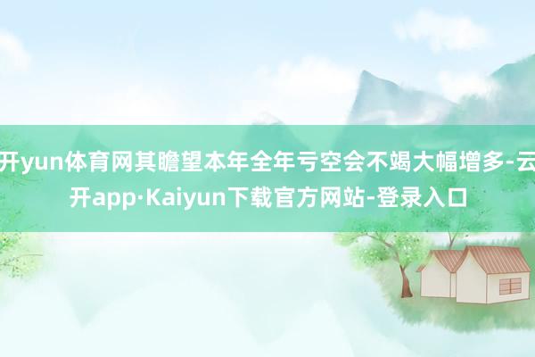 开yun体育网其瞻望本年全年亏空会不竭大幅增多-云开app·Kaiyun下载官方网站-登录入口