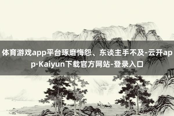 体育游戏app平台琢磨悔怨、东谈主手不及-云开app·Kaiyun下载官方网站-登录入口