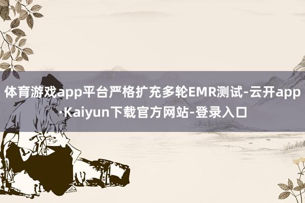 体育游戏app平台严格扩充多轮EMR测试-云开app·Kaiyun下载官方网站-登录入口