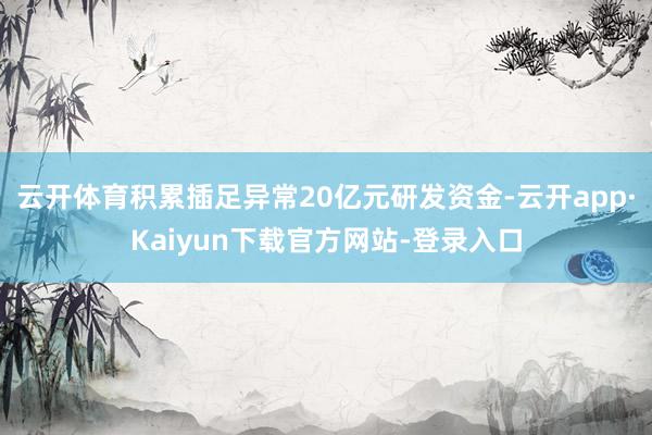 云开体育积累插足异常20亿元研发资金-云开app·Kaiyun下载官方网站-登录入口