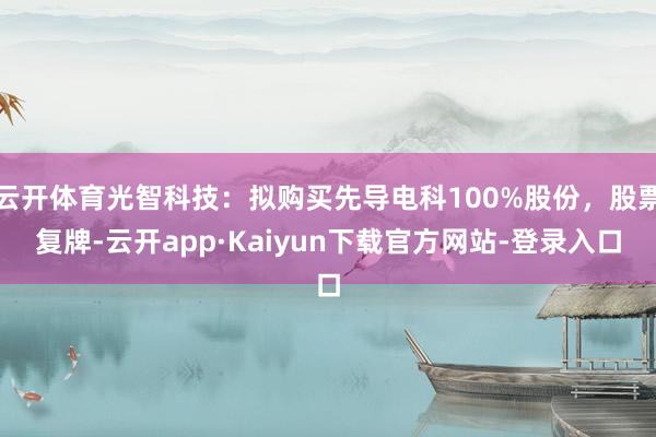 云开体育光智科技：拟购买先导电科100%股份，股票复牌-云开app·Kaiyun下载官方网站-登录入口