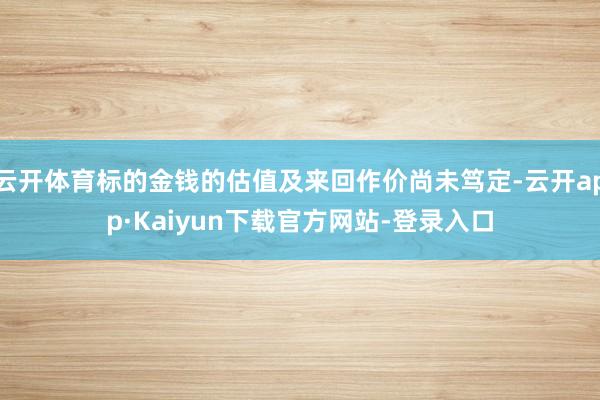 云开体育标的金钱的估值及来回作价尚未笃定-云开app·Kaiyun下载官方网站-登录入口