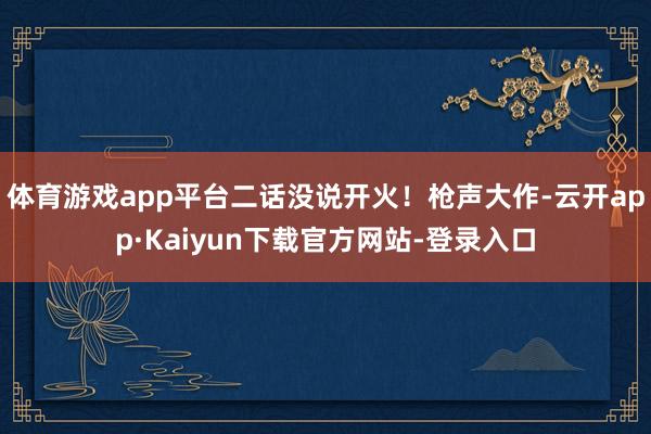 体育游戏app平台二话没说开火！枪声大作-云开app·Kaiyun下载官方网站-登录入口